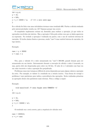 XM118 - Microcontroladores PIC18
int x,y,z;
y = 15;
z = 500;
x = y * 20000 / z; // <== o erro está aqui
}
Se o cálculo for feito com uma calculadora teremos como resultado 600. Porém o cálculo realizado
pelo microcontrolador resulta em -55! Vejamos porque isso ocorre.
O compilador implementa rotinas em Assembly para realizar a operação, já que todos os
operandos envolvidos são inteiros. Mas a operação é feita pela ordem com que os dados aparecem
na expressão. Na verdade a operação é realizada em partes, com o uso de variáveis internas de
rascunho. O trecho abaixo ilustra o processo, sendo ”rasc”é uma variável interna de rascunho, do
tipo inteiro.
Exemplo:
rasc = y * 20000
x = rasc / z
Ora, para y valendo 15 o valor armazenado em ”rasc”é 300.000, grande demais para ser
armazenado em um inteiro. Internamente durante a execução do cálculo o valor é truncado, ou
seja, partes dele são desprezadas para caber em 16 bits. O valor de x é calculado com base em
um valor incorreto e toda a operação fica prejudicada.
Problemas como esse tornam-se difı́ceis de serem depurados por para alguns valores a operação
da certo. Por exemplo, se valesse 3 o resultado em x estaria correto. Uma forma de corrigir o
problema é usar parênteses para indica a precedência das operações. Serão realizadas primeiras
as operações dentro dos parênteses mais esternos. Para o código a seguir:
Exemplo:
void main(void) /* essa funç~
ao está CORRETA! */
{
int x,y,z;
y = 15;
z = 500;
x = y * (20000 / z);
}
O resultado em x será correto, pois a sequência de cálculos será:
rasc = 20000/z
x = y * rasc
130
 