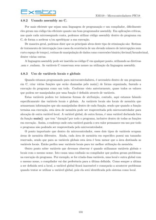 XM118 - Microcontroladores PIC18
4.8.2 Usando assembly no C.
Por mais eficiente que sejam uma linguagem de programação e um compilador, dificilmente
eles geram um código tão eficiente quanto um bom programador assembly. Em aplicações crı́ticas,
nas quais cada microssegundo conta, podemos utilizar código assembly dentro do programa em
C, de forma a acelerar e/ou aperfeiçoar a sua execução.
De maneira geral, podemos dizer que os principais alvos deste tipo de otimização são: Rotinas
de tratamento de interrupção (nos casos da ocorrência de um elevado número de interrupções num
curto espaço de tempo), rotinas de manipulação de dados como conversões binário/decimal/hexadecimal,
dentre várias outras.
A linguagem assembly pode ser inserida no código C em qualquer ponto, utilizando as diretivas
asm e endasm. As variáveis C conservam seus nomes na utilização da linguagem assembly.
4.8.3 Uso de variáveis locais e globais
Quando estamos programando para microcontroladores, é necessário dentro de um programa
em C, criar várias funções que serão chamadas pelo main() de forma organizada, fazendo a
execução do programa como um todo. Conforme visto anteriormente, quase todos os valores
que podem ser manipulados por uma função é definido através de variáveis.
Estas variáveis podem ter inúmeras formas de atribuição, contudo, aqui estamos falando
especificamente das variáveis locais e globais. As variáveis locais são locais de memória que
armazenam informações que são manipuladas dentro de cada função, sendo que quando a função
termina sua execução, esta área de memória pode ser reaproveitada pelo microcontrolador para
alocação de outra variável local. A variável global, de outra forma, é uma variável declarada fora
da função main() que tem ”duração”por todo o programa, inclusive dentro de todas as funções
em execução. Assim, o endereço onde esta variável guarda o seu valor permanece em uso por todo
o programa não podendo ser reaproveitada pelo microcontrolador.
O ponto importante que dentro do microcontrolador, esses dois tipos de variáveis ocupam
áreas de memória diferentes. Ainda, cada área de memória em especifico possui um tamanho
reservado, sendo que para as variáveis globais esta área é bem menor que a área destinada as
variáveis locais. Então prefira usar variáveis locais para ter melhor utilização da memória.
Outro ponto sobre variáveis que devemos observar é quando utilizamos variáveis globais e
locais com o mesmo nome. Isto causa uma confusão no compilador que podem geram problemas
na execução do programa. Por exemplo, se for criada duas variáveis, uma local e outra global com
o mesmo nome, o compilador vai dar preferência para a última definida. Como sempre a ultima
a ser definida será a local, a variável global ficará inacessı́vel e começarão a acontecer problemas
quando tentar se utilizar a variável global, pois ela será identificada pelo sistema como local.
131
 