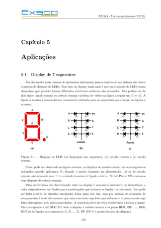 XM118 - Microcontroladores PIC18
Capı́tulo 5
Aplicações
5.1 Display de 7 segmentos
Um dos modos mais comuns de apresentar informação para o usuário em um sistema eletrônico
é através de displays de LEDs. Esse tipo de display nada mais é que um conjunto de LEDs numa
disposição que permite formar diferentes caracteres conforme são acionados. Eles podem ser de
dois tipos: anodo comum ou catodo comum e podem ser vistos na figura a seguir em (b) e (c). A
figura a mostra a nomenclatura comumente utilizada para os segmentos que compõe os dı́gitos e
o ponto.
Figura 5.1: - Displays de LED: (a) disposição dos segmentos, (b) catodo comum e (c) anodo
comum
Como pode ser observado na figura anterior, os displays de anodo comum tem seus segmentos
acionados quando aplicamos ’0’, ficando o anodo (comum) na alimentação. Já os de catodo
comum são acionado com ’1’ e o catodo (comum) é ligado a terra. No kit Pratic 628 contamos
com displays de catodo comum.
Para escrevermos um determinado valor no display é necessário converter, ou decodificar, o
valor originalmente em binário para combinações que acionem o display corretamente. Isso pode
ser feito através de circuitos integrados feitos para esse fim, mas por motivo de economia de
componentes é mais interessante que essa conversão seja feita por software e o acionamento seja
feito diretamente pelo microcontrolador. A conversão deve ser feita obedecendo a tabela a seguir.
Ela corresponde a kit NEO 201 onde o display é catodo comum e os pinos RD0, RD1, ..., RD6,
RD7 estão ligados aos segmentos A, B, ..., G, DP (DP é o ponto decimal do display.)
132
 