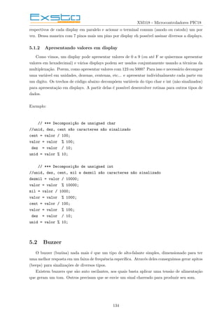 XM118 - Microcontroladores PIC18
respectivos de cada display em paralelo e acionar o terminal comum (anodo ou catodo) um por
vez. Dessa maneira com 7 pinos mais um pino por display eh possı́vel assinar diversos a displays.
5.1.2 Apresentando valores em display
Como vimos, um display pode apresentar valores de 0 a 9 (ou até F se quisermos apresentar
valores em hexadecimal) e vários displays podem ser usados conjuntamente usando a técnicas da
multiplexação. Porem, como apresentar valores com 123 ou 5000? Para isso e necessário decompor
uma variável em unidades, dezenas, centenas, etc... e apresentar individualmente cada parte em
um digito. Os trechos de código abaixo decompõem variáveis do tipo char e int (não sinalizados)
para apresentação em displays. A partir delas é possı́vel desenvolver rotinas para outros tipos de
dados.
Exemplo:
// *** Decomposiç~
ao de unsigned char
//unid, dez, cent s~
ao caracteres n~
ao sinalizado
cent = valor / 100;
valor = valor % 100;
dez = valor / 10;
unid = valor % 10;
// *** Decomposiç~
ao de unsigned int
//unid, dez, cent, mil e dezmil s~
ao caracteres n~
ao sinalizado
dezmil = valor / 10000;
valor = valor % 10000;
mil = valor / 1000;
valor = valor % 1000;
cent = valor / 100;
valor = valor % 100;
dez = valor / 10;
unid = valor % 10;
5.2 Buzzer
O buzzer (buzina) nada mais é que um tipo de alto-falante simples, dimensionado para ter
uma melhor resposta em um faixa de frequência especı́fica. Através deles conseguimos gerar apitos
(beeps) para sinalizações de diversos tipos.
Existem buzzers que são auto oscilantes, aos quais basta aplicar uma tensão de alimentação
que geram um tom. Outros precisam que se envie um sinal chaveado para produzir seu som.
134
 