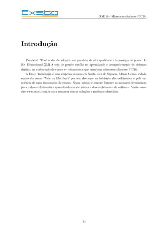 XM118 - Microcontroladores PIC18
Introdução
Parabéns! Você acaba de adquirir um produto de alta qualidade e tecnologia de ponta. O
Kit Educacional XM118 será de grande auxı́lio no aprendizado e desenvolvimento de sistemas
digitais, na elaboração de cursos e treinamentos que envolvam microcontroladores PIC18.
A Exsto Tecnologia é uma empresa situada em Santa Rita do Sapucaı́, Minas Gerais, cidade
conhecida como ”Vale da Eletrônica”por seu destaque na indústria eletroeletrônica e pela ex-
celência de suas instituições de ensino. Nossa missão é sempre fornecer as melhores ferramentas
para o desenvolvimento e aprendizado em eletrônica e desenvolvimento de software. Visite nosso
site www.exsto.com.br para conhecer outras soluções e produtos oferecidos.
14
 