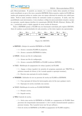 XM118 - Microcontroladores PIC18
pelo Microcontrolador. É possı́vel, no entanto, ler e escrever dados desta memória de forma
muito semelhante ao que se faz com a memória EEPROM. Desta maneira, regiões da FLASH não
usadas pelo programa podem ser usadas como um espaço adicional de memória não volátil para
dados. Pode-se ainda atualizar tabelas de constantes usadas no programa. E ainda, uma das
possibilidades mais interessantes, é criar atualizar o código do microcontrolador estando o mesmo
em operação, usando alguma interface de comunicação (RS-232, RS-485, Ethernet, Modem, RF,
etc...) permitindo assim o rápido upgrade de novas versões de firmware.
Tanto a EEPROM quanto a FLASH tem seu funcionado controlado pelo registro EECON1.
Antes de analisar as particularidades de cada memória, os bits deste registro são apresentados:
Figura 5.6: EECON1
• EEPGD : Seleção de memória EEPROM ou FLASH:
– 1 = Acesso a memória FLAHS de programa;
– 0 = Acesso a memória EEPROM de dados;
• CFGS : Acesso aos bits de configuração:
– 1 = Acesso aos bits de configuração;
– 0 = Acesso a memória EEPROM ou FLASH (conforme EEPGD);
• FREE : Habilitação do apagamento de coluna (quadro) da FLASH:
– 1 = Apaga a coluna (quadro) da memória de programa apontada por TBLPTR no
próximo comando de leitura (o bit é zerado quando a operação terminar);
– 0 = Executa uma operação de escrita simples.;
• WRERR : Indicador de erro no processo de escrita da FLASH ou EEPROM:
– 1 = Uma operação de leitura foi interrompida antes do fim (por qualquer reset);
– 0 = Operação de escrita concluı́da com sucesso;
• WREN: Habilitação de escrita na FLASH/EEPROM:
– 1 = Permite escrita;
– 0 = Impede escrita;
• WR: Controle de escrita:
– 1 = Inicia uma escrita de EEPROM ou FLASH ou o apagamento de FLASH. Esses
processos são temporizados internamente e o bit é zerado automaticamente quando o
processo termina. Não é possı́vel zerar esse bit por software.;
– Ciclo de escrita de EEPROM ou FLASH ou apagamento de FLASH completo.;
142
 
