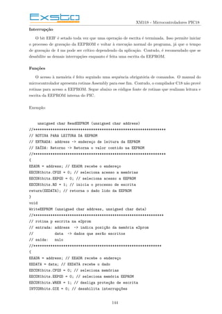 XM118 - Microcontroladores PIC18
Interrupção
O bit EEIF é setado toda vez que uma operação de escrita é terminada. Isso permite iniciar
o processo de gravação da EEPROM e voltar à execução normal do programa, já que o tempo
de gravação de 4 ms pode ser crı́tico dependendo da aplicação. Contudo, é recomendado que se
desabilite as demais interrupções enquanto é feita uma escrita da EEPROM.
Funções
O acesso à memória é feito seguindo uma sequência obrigatória de comandos. O manual do
microcontrolador apresenta rotinas Assembly para esse fim. Contudo, o compilador C18 não provê
rotinas para acesso a EEPROM. Segue abaixo os códigos fonte de rotinas que realizam leitura e
escrita da EEPROM interna do PIC.
Exemplo:
unsigned char ReadEEPROM (unsigned char address)
//**************************************************************
// ROTINA PARA LEITURA DA EEPROM
// ENTRADA: address -> endereço de leitura da EEPROM
// SAÍDA: Retorno -> Retorna o valor contido na EEPROM
//**************************************************************
{
EEADR = address; // EEADR recebe o endereço
EECON1bits.CFGS = 0; // seleciona acesso a memórias
EECON1bits.EEPGD = 0; // seleciona acesso a EEPROM
EECON1bits.RD = 1; // inicia o processo de escrita
return(EEDATA); // retorna o dado lido da EEPROM
}
void
WriteEEPROM (unsigned char address, unsigned char data)
//*************************************************************
// rotina p escrita na e2prom
// entrada: address -> indica posiç~
ao da memória e2prom
// data -> dados que ser~
ao escritos
// saı́da: nulo
//************************************************************
{
EEADR = address; // EEADR recebe o endereço
EEDATA = data; // EEDATA recebe o dado
EECON1bits.CFGS = 0; // seleciona memórias
EECON1bits.EEPGD = 0; // seleciona memória EEPROM
EECON1bits.WREN = 1; // desliga proteç~
ao de escrita
INTCONbits.GIE = 0; // desabilita interrupç~
oes
144
 