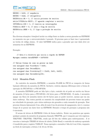 XM118 - Microcontroladores PIC18
EECON2 = 0x55; // sequ^
encia
EECON2 = 0xAA; // obrigatória
EECON1bits.WR = 1; // inicia processo de escrita
while(!PIR2bits.EEIF); // aguarda completar a escrita
INTCONbits.GIE = 1; // reativa as interrupç~
oes
PIR2bits.EEIF = 0; // zera o flag de escrita
EECON1bits.WREN = 0; // liga a proteç~
ao de escrita
}
Em diversas situações é desejável incluir no código fonte os dados a serem gravados na EEPROM
no momento em que o microcontrolador é gravado. O processo para se fazer isso é apresentado
no trecho de código abaixo. O valor 0xF00000 indica para o gravador que esse dado deve ser
armazena do na EEPROM.
Exemplo:
// Esta é a diretiva que inicia a regi~
ao de EEPROM
#pragma romdata dataEEPROM = 0xF00000
// Várias formas de como se gravar um dado
rom unsigned char FirstByte = 0x55;
rom unsigned char SecondByte;
rom unsigned char FirstArray[] = {0x00, 0x01, 0x02};
rom unsigned char SecondArray[3];
5.5.2 Memória Flash
Ao contrário da memória EEPROM, a memória FLASH do PIC18 se comporta de forma
bastante diferente da memória do PIC16. Inclusive, existem algumas diferenças entre a forma de
operação do PIC18F452 e o PIC18F4550.
A memória EEPROM pode ser lida byte a byte, contudo ela só pode ser escrita em blocos
de memória (8 bytes para o PIC18F452 e 64 bytes para o PIC28F4550). E ainda, é necessário
apagar um bloco de memória inteiro (de 64 bytes) para se poder escrever, mesmo que em um
único endereço. Em contra partida ao aumento da complexidade do processo temos um ganho
na velocidade de gravação, pois vários endereços são gravados a cada comando de gravação. Esse
processo demora tipicamente 2 ms, além de mais 2 ms do processo de apagamento, isto é, o mesmo
tempo de se gravar um único byte na EEPROM. Durante o tempo de gravação o programa não
é executado.
O acesso de leitura de EEPROM é feito de forma indireta. Existe um ponteiros que aponta
qualquer posição da memória de programa chamado TBLPTR, que é composto por três registros:
TBLPTRU: TBLPTRL: TBLPTRL, sendo que 22 bits são válidos para endereçamento. A se
executar a instrução TBLRD de leitura de tabela (Table Read) o conteúdo do endereço apontado
é transferido para o registro TABLAT. Nessa operação a memória é lida de 8 em 8 bits, enquanto
no fetch de instruções a leitura é de 16 em 16 bits.
145
 