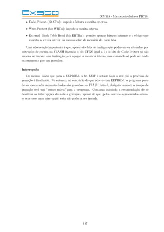 XM118 - Microcontroladores PIC18
• Code-Protect (bit CPn): impede a leitura e escrita externa.
• Write-Protect (bit WRTn): impede a escrita interna.
• External Block Table Read (bit EBTRn): permite apenas leituras internas e o código que
executa a leitura estiver no mesmo setor de memória do dado lido.
Uma observação importante é que, apesar dos bits de configuração poderem ser alterados por
instruções de escrita na FLASH (fazendo o bit CFGS igual a 1) os bits de Code-Protect só são
zerados se houver uma instrução para apagar a memória inteira; esse comando só pode ser dado
externamente por um gravador.
Interrupção
Do mesmo modo que para a EEPROM, o bit EEIF é setado toda a vez que o processo de
gravação é finalizado. No entanto, ao contrário do que ocorre com EEPROM, o programa para
de ser executado enquanto dados são gravados na FLASH, isto é, obrigatoriamente o tempo de
gravação será um ”tempo morto”para o programa. Continua existindo a recomendação de se
desativar as interrupções durante a gravação, apesar de que, pelos motivos apresentados acima,
se ocorresse uma interrupção esta não poderia ser tratada.
147
 