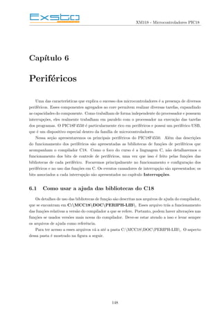 XM118 - Microcontroladores PIC18
Capı́tulo 6
Periféricos
Uma das caracterı́sticas que explica o sucesso dos microcontroladores é a presença de diversos
periféricos. Esses componentes agregados ao core permitem realizar diversas tarefas, expandindo
as capacidades do componente. Como trabalham de forma independente do processador e possuem
interrupções, eles realmente trabalham em paralelo com o processador na execução das tarefas
dos programas. O PIC18F4550 é particularmente rico em periféricos e possui um periférico USB,
que é um dispositivo especial dentro da famı́lia de microcontroladores.
Nessa seção apresentaremos os principais periféricos do PIC18F4550. Além das descrições
do funcionamento dos periféricos são apresentadas as bibliotecas de funções de periféricos que
acompanham o compilador C18. Como o foco do curso é a linguagem C, não detalharemos o
funcionamento dos bits de controle de periféricos, uma vez que isso é feito pelas funções das
bibliotecas de cada periférico. Focaremos principalmente no funcionamento e configuração dos
periféricos e no uso das funções em C. Os eventos causadores de interrupção são apresentados; os
bits associados a cada interrupção são apresentados no capı́tulo Interrupções.
6.1 Como usar a ajuda das bibliotecas do C18
Os detalhes de uso das bibliotecas de função são descritas nos arquivos de ajuda do compilador,
que se encontram em C:MCC18DOCPERIPH-LIB. Esses arquivo trás a funcionamento
das funções relativas a versão do compilador a que se refere. Portanto, podem haver alterações nas
funções se usados versões mais novas do compilador. Deve-se estar atendo a isso e levar sempre
os arquivos de ajuda como referência.
Para ter acesso a esses arquivos vá a até a pasta C:MCC18DOCPERIPH-LIB. O aspecto
dessa pasta é mostrado na figura a seguir.
148
 