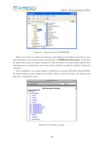 XM118 - Microcontroladores PIC18
Figura 6.1: Aspecto da pasta PERIPH-LIB
Observe que existe um arquivo de ajuda para cada biblioteca de periférico, que pode ser aces-
sado diretamente ou através do arquivo principal que é C18HWeriferalIntro.htm. Os arquivos
de ajuda estão escritos em inglês, obviamente, sendo necessária um conhecimento mı́nimo dessa
linguagem para os compreender, assim como é para entender o manual de qualquer componente
eletrônico.
Para exemplificar o uso vamos explorar a biblioteca do conversor AD (AD Converter.HTM).
Os demais arquivos sempre seguiram esse padrão. Temos a tela inicial abaixo, que apresenta um
link para o conteúdo da ajuda.
Figura 6.2: Conteúdo da ajuda.
149
 