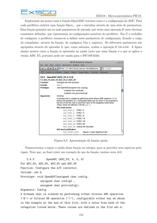 XM118 - Microcontroladores PIC18
Explorando um pouco mais a função OpenADC veremos como é a configuração do ADC. Para
cada periférico existirá uma função Open... que o inicializa através de uma série de parâmetros.
Essa função possuirá um ou mais parâmetros de entrada, que serão uma operação E entre diversas
constantes definidas, que representam as configurações possı́veis do periférico. Em C o trabalho
de configurar o periférico resume-se a definir esses parâmetros de configuração, ficando a cargo
do compilador, através da função, de configurar bits e registros. Os diferentes parâmetros são
agrupados através do operador & que, como sabemos, realiza a operação E bit-a-bit. A figura
abaixo mostra como a função se apresenta na ajuda (note que essas função é a que se aplica a
versão ADC V5, portanto pode ser usada para o PIC18F4550).
Figura 6.5: Apresentação da função ajuda.
Transcrevemos a seguir a ajuda dessa função na integra, para se perceber seus aspectos prin-
cipais. Note que, ao final existe um exemplo do uso da função, muitas vezes útil.
2.4.3 OpenADC (ADC_V3, 4, 5, 6)
For ADC_V3, ADC_V4, ADC_V5 and ADC_V6
Function: Configure the A/D convertor.
Include: adc.h
Prototype: void OpenADC(unsigned char config,
unsigned char config2 ,
unsigned char portconfig);
Arguments: Config
A bitmask that is created by performing either bitwise AND operation
(’&’) or bitwise OR operation (’|’), configurable either way as shown
in the example at the end of this file, with a value from each of the
categories listed below. These values are defined in the file adc.h.
151
 
