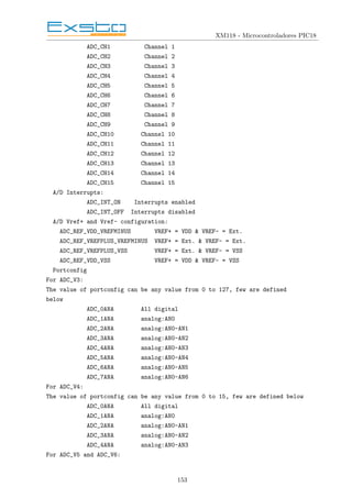 XM118 - Microcontroladores PIC18
ADC_CH1 Channel 1
ADC_CH2 Channel 2
ADC_CH3 Channel 3
ADC_CH4 Channel 4
ADC_CH5 Channel 5
ADC_CH6 Channel 6
ADC_CH7 Channel 7
ADC_CH8 Channel 8
ADC_CH9 Channel 9
ADC_CH10 Channel 10
ADC_CH11 Channel 11
ADC_CH12 Channel 12
ADC_CH13 Channel 13
ADC_CH14 Channel 14
ADC_CH15 Channel 15
A/D Interrupts:
ADC_INT_ON Interrupts enabled
ADC_INT_OFF Interrupts disabled
A/D Vref+ and Vref- configuration:
ADC_REF_VDD_VREFMINUS VREF+ = VDD & VREF- = Ext.
ADC_REF_VREFPLUS_VREFMINUS VREF+ = Ext. & VREF- = Ext.
ADC_REF_VREFPLUS_VSS VREF+ = Ext. & VREF- = VSS
ADC_REF_VDD_VSS VREF+ = VDD & VREF- = VSS
Portconfig
For ADC_V3:
The value of portconfig can be any value from 0 to 127, few are defined
below
ADC_0ANA All digital
ADC_1ANA analog:AN0
ADC_2ANA analog:AN0-AN1
ADC_3ANA analog:AN0-AN2
ADC_4ANA analog:AN0-AN3
ADC_5ANA analog:AN0-AN4
ADC_6ANA analog:AN0-AN5
ADC_7ANA analog:AN0-AN6
For ADC_V4:
The value of portconfig can be any value from 0 to 15, few are defined below
ADC_0ANA All digital
ADC_1ANA analog:AN0
ADC_2ANA analog:AN0-AN1
ADC_3ANA analog:AN0-AN2
ADC_4ANA analog:AN0-AN3
For ADC_V5 and ADC_V6:
153
 