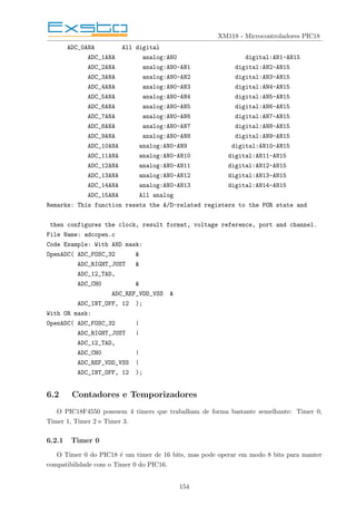 XM118 - Microcontroladores PIC18
ADC_0ANA All digital
ADC_1ANA analog:AN0 digital:AN1-AN15
ADC_2ANA analog:AN0-AN1 digital:AN2-AN15
ADC_3ANA analog:AN0-AN2 digital:AN3-AN15
ADC_4ANA analog:AN0-AN3 digital:AN4-AN15
ADC_5ANA analog:AN0-AN4 digital:AN5-AN15
ADC_6ANA analog:AN0-AN5 digital:AN6-AN15
ADC_7ANA analog:AN0-AN6 digital:AN7-AN15
ADC_8ANA analog:AN0-AN7 digital:AN8-AN15
ADC_9ANA analog:AN0-AN8 digital:AN9-AN15
ADC_10ANA analog:AN0-AN9 digital:AN10-AN15
ADC_11ANA analog:AN0-AN10 digital:AN11-AN15
ADC_12ANA analog:AN0-AN11 digital:AN12-AN15
ADC_13ANA analog:AN0-AN12 digital:AN13-AN15
ADC_14ANA analog:AN0-AN13 digital:AN14-AN15
ADC_15ANA All analog
Remarks: This function resets the A/D-related registers to the POR state and
then configures the clock, result format, voltage reference, port and channel.
File Name: adcopen.c
Code Example: With AND mask:
OpenADC( ADC_FOSC_32 &
ADC_RIGHT_JUST &
ADC_12_TAD,
ADC_CH0 &
ADC_REF_VDD_VSS &
ADC_INT_OFF, 12 );
With OR mask:
OpenADC( ADC_FOSC_32 |
ADC_RIGHT_JUST |
ADC_12_TAD,
ADC_CH0 |
ADC_REF_VDD_VSS |
ADC_INT_OFF, 12 );
6.2 Contadores e Temporizadores
O PIC18F4550 possuem 4 timers que trabalham de forma bastante semelhante: Timer 0,
Timer 1, Timer 2 e Timer 3.
6.2.1 Timer 0
O Timer 0 do PIC18 é um timer de 16 bits, mas pode operar em modo 8 bits para manter
compatibilidade com o Timer 0 do PIC16.
154
 
