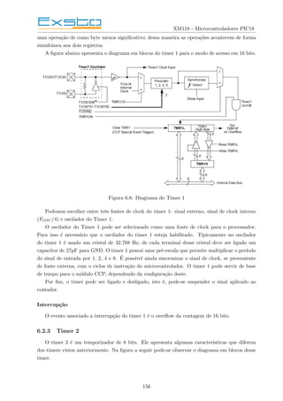 XM118 - Microcontroladores PIC18
uma operação de como byte menos significativo; dessa maneira as operações acontecem de forma
simultânea nos dois registros.
A figura abaixo apresenta o diagrama em blocos do timer 1 para o modo de acesso em 16 bits.
Figura 6.8: Diagrama do Timer 1
Podemos escolher entre três fontes de clock do timer 1: sinal externo, sinal de clock interno
(FOSC/4) e oscilador do Timer 1.
O oscilador do Timer 1 pode ser selecionado como uma fonte de clock para o processador.
Para isso é necessário que o oscilador do timer 1 esteja habilitado. Tipicamente no oscilador
do timer 1 é usado um cristal de 32.768 Hz; de cada terminal desse cristal deve ser ligado um
capacitor de 27pF para GND. O timer 1 possui uma pré-escala que permite multiplicar o perı́odo
do sinal de entrada por 1, 2, 4 e 8. É possı́vel ainda sincronizar o sinal de clock, se proveniente
de fonte externa, com o ciclos de instrução do microcontrolador. O timer 1 pode servir de base
de tempo para o módulo CCP, dependendo da configuração deste.
Por fim, o timer pode ser ligado e desligado, isto é, pode-se suspender o sinal aplicado ao
contador.
Interrupção
O evento associado a interrupção do timer 1 é o overflow da contagem de 16 bits.
6.2.3 Timer 2
O timer 2 é um temporizador de 8 bits. Ele apresenta algumas caracterı́sticas que diferem
dos timers vistos anteriormente. Na figura a seguir pode-se observar o diagrama em blocos desse
timer.
156
 