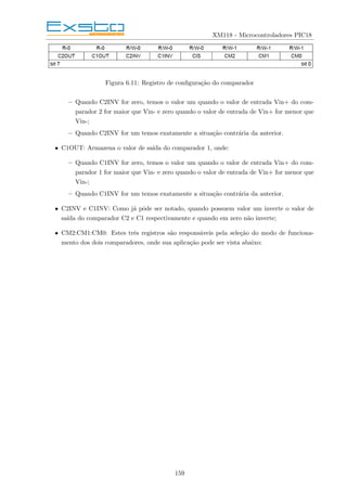 XM118 - Microcontroladores PIC18
Figura 6.11: Registro de configuração do comparador
– Quando C2INV for zero, temos o valor um quando o valor de entrada Vin+ do com-
parador 2 for maior que Vin- e zero quando o valor de entrada de Vin+ for menor que
Vin-;
– Quando C2INV for um temos exatamente a situação contrária da anterior.
• C1OUT: Armazena o valor de saı́da do comparador 1, onde:
– Quando C1INV for zero, temos o valor um quando o valor de entrada Vin+ do com-
parador 1 for maior que Vin- e zero quando o valor de entrada de Vin+ for menor que
Vin-;
– Quando C1INV for um temos exatamente a situação contrária da anterior.
• C2INV e C1INV: Como já pôde ser notado, quando possuem valor um inverte o valor de
saı́da do comparador C2 e C1 respectivamente e quando em zero não inverte;
• CM2:CM1:CM0: Estes três registros são responsáveis pela seleção do modo de funciona-
mento dos dois comparadores, onde sua aplicação pode ser vista abaixo:
159
 