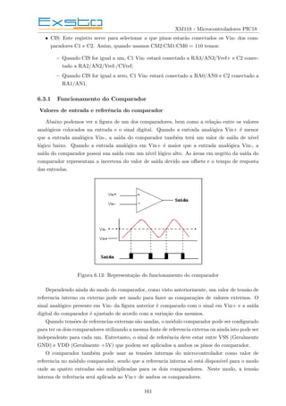XM118 - Microcontroladores PIC18
• CIS: Este registro serve para selecionar a que pinos estarão conectados os Vin- dos com-
paradores C1 e C2. Assim, quando usamos CM2:CM1:CM0 = 110 temos:
– Quando CIS for igual a um, C1 Vin- estará conectado a RA3/AN3/Vref+ e C2 conec-
tado a RA2/AN2/Vref-/CVref;
– Quando CIS for igual a zero, C1 Vin- estará conectado a RA0/AN0 e C2 conectado a
RA1/AN1.
6.3.1 Funcionamento do Comparador
Valores de entrada e referência do comparador
Abaixo podemos ver a figura de um dos comparadores, bem como a relação entre os valores
analógicos colocados na entrada e o sinal digital. Quando a entrada analógica Vin+ é menor
que a entrada analógica Vin-, a saı́da do comparador também terá um valor de saı́da de nı́vel
lógico baixo. Quando a entrada analógica em Vin+ é maior que a entrada analógica Vin-, a
saı́da do comparador possui sua saı́da com um nı́vel lógico alto. As áreas em negrito da saı́da do
comparador representam a incerteza do valor de saı́da devido aos offsets e o tempo de resposta
das entradas.
Figura 6.13: Representação do funcionamento do comparador
Dependendo ainda do modo do comparador, como visto anteriormente, um valor de tensão de
referencia interno ou externo pode ser usado para fazer as comparações de valores externos. O
sinal analógico presente em Vin- da figura anterior é comparado com o sinal em Vin+ e a saı́da
digital do comparador é ajustado de acordo com a variação dos mesmos.
Quando tensões de referencias externas são usadas, o módulo comparador pode ser configurado
para ter os dois comparadores utilizando a mesma fonte de referencia externa ou ainda isto pode ser
independente para cada um. Entretanto, o sinal de referência deve estar entre VSS (Geralmente
GND) e VDD (Geralmente +5V) que podem ser aplicados a ambos os pinos do comparador.
O comparador também pode usar as tensões internas do microcontrolador como valor de
referencia no módulo comparador, sendo que a referencia interna só está disponı́vel para o modo
onde as quatro entradas são multiplicadas para os dois comparadores. Neste modo, a tensão
interna de referência será aplicada ao Vin+ de ambos os comparadores.
161
 