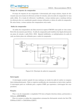 XM118 - Microcontroladores PIC18
Tempo de resposta do comparador
O tempo de resposta de um comparador é determinado pelo tempo mı́nimo, depois de sele-
cionado uma nova tensão de referencia ou fonte de entrada, antes da saı́da do comparador ter uma
saı́da válida. Se a tensão de referencia é modificada, o atraso máximo para a mudança interna
da referencia deve ser considerado quando estamos utilizando os valores de saı́da do comparador.
De outra forma, o atraso máximo dos comparadores seria usado.
Saı́da do comparador
As saı́das dos comparadores são lidas através do registro CMCON como pôde ser visto acima.
Estes bits são somente para leitura. A saı́da do comparador pode também estar ligada diretamente
aos pinos de entrada e saı́da RA4 e RA5. Quando habilitados, os multiplexadores da saı́da de
cada um destes pinos são utilizados para a saı́da do comparador.
Figura 6.14: Descrição da saı́da do comparador
Interrupção
A interrupção acontece quando há uma mudança no estado da saı́da de ambos os compara-
dores independentemente. Onde os registros modificados são comentados no inicio deste capı́tulo.
A interrupção pode ser verificada pelo o registro CMIF que representa a interrupção dos com-
paradores.
Funções
Para o uso do comparador o compilador C18 trás as funções descritas abaixo, pertencentes a
biblioteca ANCOMP.h
Para ter acessos as saı́das dos comparadores acessamo-los diretamente através dos bits CM-
CONbits.C1OUT e CMCONbits.C2OUT.
162
 