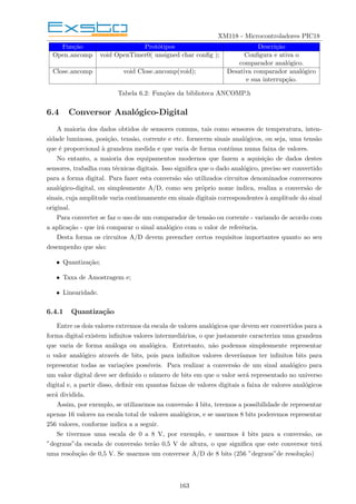 XM118 - Microcontroladores PIC18
Função Protótipos Descrição
Open ancomp void OpenTimer0( unsigned char config ); Configura e ativa o
comparador analógico.
Close ancomp void Close ancomp(void); Desativa comparador analógico
e sua interrupção.
Tabela 6.2: Funções da biblioteca ANCOMP.h
6.4 Conversor Analógico-Digital
A maioria dos dados obtidos de sensores comuns, tais como sensores de temperatura, inten-
sidade luminosa, posição, tensão, corrente e etc. fornecem sinais analógicos, ou seja, uma tensão
que é proporcional à grandeza medida e que varia de forma contı́nua numa faixa de valores.
No entanto, a maioria dos equipamentos modernos que fazem a aquisição de dados destes
sensores, trabalha com técnicas digitais. Isso significa que o dado analógico, preciso ser convertido
para a forma digital. Para fazer esta conversão são utilizados circuitos denominados conversores
analógico-digital, ou simplesmente A/D, como seu próprio nome indica, realiza a conversão de
sinais, cuja amplitude varia continuamente em sinais digitais correspondentes à amplitude do sinal
original.
Para converter se faz o uso de um comparador de tensão ou corrente - variando de acordo com
a aplicação - que irá comparar o sinal analógico com o valor de referência.
Desta forma os circuitos A/D devem preencher certos requisitos importantes quanto ao seu
desempenho que são:
• Quantização;
• Taxa de Amostragem e;
• Linearidade.
6.4.1 Quantização
Entre os dois valores extremos da escala de valores analógicos que devem ser convertidos para a
forma digital existem infinitos valores intermediários, o que justamente caracteriza uma grandeza
que varia de forma análoga ou analógica. Entretanto, não podemos simplesmente representar
o valor analógico através de bits, pois para infinitos valores deverı́amos ter infinitos bits para
representar todas as variações possı́veis. Para realizar a conversão de um sinal analógico para
um valor digital deve ser definido o número de bits em que o valor será representado no universo
digital e, a partir disso, definir em quantas faixas de valores digitais a faixa de valores analógicos
será dividida.
Assim, por exemplo, se utilizarmos na conversão 4 bits, teremos a possibilidade de representar
apenas 16 valores na escala total de valores analógicos, e se usarmos 8 bits poderemos representar
256 valores, conforme indica a a seguir.
Se tivermos uma escala de 0 a 8 V, por exemplo, e usarmos 4 bits para a conversão, os
”degraus”da escada de conversão terão 0,5 V de altura, o que significa que este conversor terá
uma resolução de 0,5 V. Se usarmos um conversor A/D de 8 bits (256 ”degraus”de resolução)
163
 