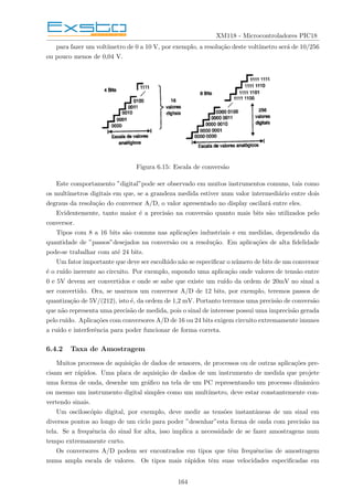 XM118 - Microcontroladores PIC18
para fazer um voltı́metro de 0 a 10 V, por exemplo, a resolução deste voltı́metro será de 10/256
ou pouco menos de 0,04 V.
Figura 6.15: Escala de conversão
Este comportamento ”digital”pode ser observado em muitos instrumentos comuns, tais como
os multı́metros digitais em que, se a grandeza medida estiver num valor intermediário entre dois
degraus da resolução do conversor A/D, o valor apresentado no display oscilará entre eles.
Evidentemente, tanto maior é a precisão na conversão quanto mais bits são utilizados pelo
conversor.
Tipos com 8 a 16 bits são comuns nas aplicações industriais e em medidas, dependendo da
quantidade de ”passos”desejados na conversão ou a resolução. Em aplicações de alta fidelidade
pode-se trabalhar com até 24 bits.
Um fator importante que deve ser escolhido não se especificar o número de bits de um conversor
é o ruı́do inerente ao circuito. Por exemplo, supondo uma aplicação onde valores de tensão entre
0 e 5V devem ser convertidos e onde se sabe que existe um ruı́do da ordem de 20mV no sinal a
ser convertido. Ora, se usarmos um conversor A/D de 12 bits, por exemplo, teremos passos de
quantização de 5V/(212), isto é, da ordem de 1,2 mV. Portanto teremos uma precisão de conversão
que não representa uma precisão de medida, pois o sinal de interesse possui uma imprecisão gerada
pelo ruı́do. Aplicações com conversores A/D de 16 ou 24 bits exigem circuito extremamente imunes
a ruı́do e interferência para poder funcionar de forma correta.
6.4.2 Taxa de Amostragem
Muitos processos de aquisição de dados de sensores, de processos ou de outras aplicações pre-
cisam ser rápidos. Uma placa de aquisição de dados de um instrumento de medida que projete
uma forma de onda, desenhe um gráfico na tela de um PC representando um processo dinâmico
ou mesmo um instrumento digital simples como um multı́metro, deve estar constantemente con-
vertendo sinais.
Um osciloscópio digital, por exemplo, deve medir as tensões instantâneas de um sinal em
diversos pontos ao longo de um ciclo para poder ”desenhar”esta forma de onda com precisão na
tela. Se a frequência do sinal for alta, isso implica a necessidade de se fazer amostragens num
tempo extremamente curto.
Os conversores A/D podem ser encontrados em tipos que têm frequências de amostragem
numa ampla escala de valores. Os tipos mais rápidos têm suas velocidades especificadas em
164
 