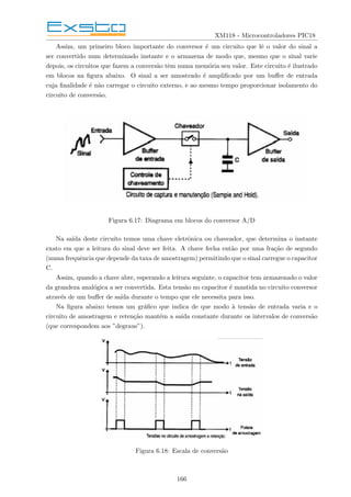 XM118 - Microcontroladores PIC18
Assim, um primeiro bloco importante do conversor é um circuito que lê o valor do sinal a
ser convertido num determinado instante e o armazena de modo que, mesmo que o sinal varie
depois, os circuitos que fazem a conversão têm numa memória seu valor. Este circuito é ilustrado
em blocos na figura abaixo. O sinal a ser amostrado é amplificado por um buffer de entrada
cuja finalidade é não carregar o circuito externo, e ao mesmo tempo proporcionar isolamento do
circuito de conversão.
Figura 6.17: Diagrama em blocos do conversor A/D
Na saı́da deste circuito temos uma chave eletrônica ou chaveador, que determina o instante
exato em que a leitura do sinal deve ser feita. A chave fecha então por uma fração de segundo
(numa frequência que depende da taxa de amostragem) permitindo que o sinal carregue o capacitor
C.
Assim, quando a chave abre, esperando a leitura seguinte, o capacitor tem armazenado o valor
da grandeza analógica a ser convertida. Esta tensão no capacitor é mantida no circuito conversor
através de um buffer de saı́da durante o tempo que ele necessita para isso.
Na figura abaixo temos um gráfico que indica de que modo à tensão de entrada varia e o
circuito de amostragem e retenção mantém a saı́da constante durante os intervalos de conversão
(que correspondem aos ”degraus”).
Figura 6.18: Escala de conversão
166
 