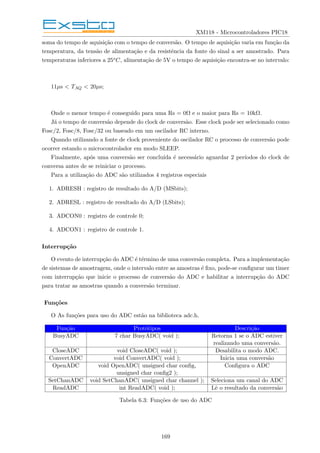 XM118 - Microcontroladores PIC18
soma do tempo de aquisição com o tempo de conversão. O tempo de aquisição varia em função da
temperatura, da tensão de alimentação e da resistência da fonte do sinal a ser amostrado. Para
temperaturas inferiores a 25oC, alimentação de 5V o tempo de aquisição encontra-se no intervalo:
11µs < TAQ < 20µs;
Onde o menor tempo é conseguido para uma Rs = 0Ω e o maior para Rs = 10kΩ.
Já o tempo de conversão depende do clock de conversão. Esse clock pode ser selecionado como
Fosc/2, Fosc/8, Fosc/32 ou baseado em um oscilador RC interno.
Quando utilizando a fonte de clock proveniente do oscilador RC o processo de conversão pode
ocorrer estando o microcontrolador em modo SLEEP.
Finalmente, após uma conversão ser concluı́da é necessário aguardar 2 perı́odos do clock de
conversa antes de se reiniciar o processo.
Para a utilização do ADC são utilizados 4 registros especiais
1. ADRESH : registro de resultado do A/D (MSbits);
2. ADRESL : registro de resultado do A/D (LSbits);
3. ADCON0 : registro de controle 0;
4. ADCON1 : registro de controle 1.
Interrupção
O evento de interrupção do ADC é término de uma conversão completa. Para a implementação
de sistemas de amostragem, onde o intervalo entre as amostras é fixo, pode-se configurar um timer
com interrupção que inicie o processo de conversão do ADC e habilitar a interrupção do ADC
para tratar as amostras quando a conversão terminar.
Funções
O As funções para uso do ADC estão na biblioteca adc.h.
Função Protótipos Descrição
BusyADC 7 char BusyADC( void ); Retorna 1 se o ADC estiver
realizando uma conversão.
CloseADC void CloseADC( void ); Desabilita o modo ADC.
ConvertADC void ConvertADC( void ); Inicia uma conversão
OpenADC void OpenADC( unsigned char config, Configura o ADC
unsigned char config2 );
SetChanADC void SetChanADC( unsigned char channel ); Seleciona um canal do ADC
ReadADC int ReadADC( void ); Lê o resultado da conversão
Tabela 6.3: Funções de uso do ADC
169
 