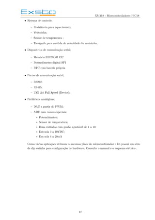 XM118 - Microcontroladores PIC18
• Sistema de controle;
– Resistência para aquecimento;
– Ventoinha;
– Sensor de temperatura ;
– Tacógrafo para medida de velocidade da ventoinha;
• Dispositivos de comunicação serial;
– Memória EEPROM I2C
– Potenciômetro digital SPI
– RTC com bateria própria
• Portas de comunicação serial;
– RS232;
– RS485;
– USB 2.0 Full Speed (Device);
• Periféricos analógicos;
– DAC a partir do PWM;
– ADC com canais especiais:
∗ Potenciômetro;
∗ Sensor de temperatura;
∗ Duas entradas com ganho ajustável de 1 a 10;
∗ Entrada 0 a 10VDC;
∗ Entrada 4 a 20mA
Como várias aplicações utilizam os mesmos pinos do microcontrolador o kit possui um série
de dip switchs para configuração de hardware. Consulte o manual e o esquema elétrico .
17
 
