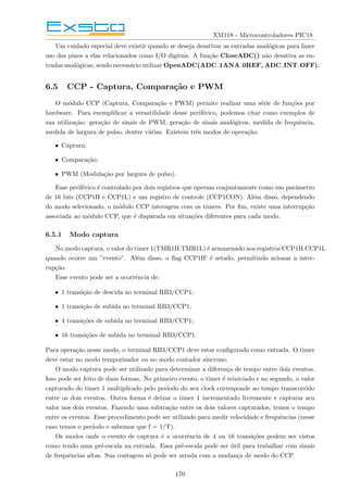 XM118 - Microcontroladores PIC18
Um cuidado especial deve existir quando se deseja desativar as entradas analógicas para fazer
uso dos pinos a elas relacionados como I/O digitais. A função CloseADC() não desativa as en-
tradas analógicas, sendo necessário utilizar OpenADC(ADC 1ANA 0REF, ADC INT OFF).
6.5 CCP - Captura, Comparação e PWM
O módulo CCP (Captura, Comparação e PWM) permite realizar uma série de funções por
hardware. Para exemplificar a versatilidade desse periférico, podemos citar como exemplos de
sua utilização: geração de sinais de PWM, geração de sinais analógicos, medida de frequência,
medida de largura de pulso, dentre várias. Existem três modos de operação:
• Captura;
• Comparação;
• PWM (Modulação por largura de pulso).
Esse periférico é controlado por dois registros que operam conjuntamente como um parâmetro
de 16 bits (CCP1H e CCP1L) e um registro de controle (CCP1CON). Além disso, dependendo
do modo selecionado, o módulo CCP interagem com os timers. Por fim, existe uma interrupção
associada ao módulo CCP, que é disparada em situações diferentes para cada modo.
6.5.1 Modo captura
No modo captura, o valor do timer 1(TMR1H:TMR1L) é armazenado nos registros CCP1H:CCP1L
quando ocorre um ”evento”. Além disso, o flag CCP1IF é setado, permitindo acionar a inter-
rupção.
Esse evento pode ser a ocorrência de:
• 1 transição de descida no terminal RB3/CCP1;
• 1 transição de subida no terminal RB3/CCP1;
• 4 transições de subida no terminal RB3/CCP1;
• 16 transições de subida no terminal RB3/CCP1.
Para operação nesse modo, o terminal RB3/CCP1 deve estar configurado como entrada. O timer
deve estar no modo temporizador ou no modo contador sı́ncrono.
O modo captura pode ser utilizado para determinar a diferença de tempo entre dois eventos.
Isso pode ser feito de duas formas. No primeiro evento, o timer é reiniciado e no segundo, o valor
capturado do timer 1 multiplicado pelo perı́odo do seu clock corresponde ao tempo transcorrido
entre os dois eventos. Outra forma é deixar o timer 1 incrementado livremente e capturar seu
valor nos dois eventos. Fazendo uma subtração entre os dois valores capturados, temos o tempo
entre os eventos. Esse procedimento pode ser utilizado para medir velocidade e frequências (nesse
caso temos o perı́odo e sabemos que f = 1/T).
Os modos onde o evento de captura é a ocorrência de 4 ou 16 transições podem ser vistos
como tendo uma pré-escala na entrada. Essa pré-escala pode ser útil para trabalhar com sinais
de frequências altas. Sua contagem só pode ser zerada com a mudança de modo do CCP.
170
 
