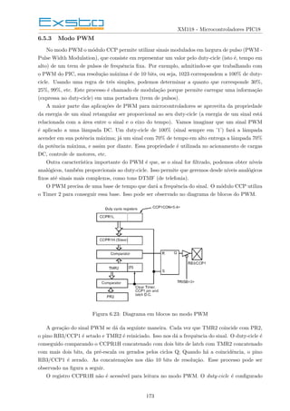 XM118 - Microcontroladores PIC18
6.5.3 Modo PWM
No modo PWM o módulo CCP permite utilizar sinais modulados em largura de pulso (PWM -
Pulse Width Modulation), que consiste em representar um valor pelo duty-cicle (isto é, tempo em
alto) de um trem de pulsos de frequência fixa. Por exemplo, admitindo-se que trabalhando com
o PWM do PIC, sua resolução máxima é de 10 bits, ou seja, 1023 correspondem a 100% de duty-
cicle. Usando uma regra de três simples, podemos determinar a quanto que corresponde 30%,
25%, 99%, etc. Este processo é chamado de modulação porque permite carregar uma informação
(expressa no duty-cicle) em uma portadora (trem de pulsos).
A maior parte das aplicações de PWM para microcontroladores se aproveita da propriedade
da energia de um sinal retangular ser proporcional ao seu duty-cicle (a energia de um sinal está
relacionada com a área entre o sinal e o eixo do tempo). Vamos imaginar que um sinal PWM
é aplicado a uma lâmpada DC. Um duty-cicle de 100% (sinal sempre em ’1’) fará a lâmpada
acender em sua potência máxima; já um sinal com 70% de tempo em alto entrega a lâmpada 70%
da potência máxima, e assim por diante. Essa propriedade é utilizada no acionamento de cargas
DC, controle de motores, etc.
Outra caracterı́stica importante do PWM é que, se o sinal for filtrado, podemos obter nı́veis
analógicos, também proporcionais ao duty-cicle. Isso permite que geremos desde nı́veis analógicos
fixos até sinais mais complexos, como tons DTMF (de telefonia).
O PWM precisa de uma base de tempo que dará a frequência do sinal. O módulo CCP utiliza
o Timer 2 para conseguir essa base. Isso pode ser observado no diagrama de blocos do PWM.
Figura 6.23: Diagrama em blocos no modo PWM
A geração do sinal PWM se dá da seguinte maneira. Cada vez que TMR2 coincide com PR2,
o pino RB3/CCP1 é setado e TMR2 é reiniciado. Isso nos dá a frequência do sinal. O duty-cicle é
conseguido comparando o CCPR1H concatenado com dois bits de latch com TMR2 concatenado
com mais dois bits, da pré-escala ou gerados pelos ciclos Q; Quando há a coincidência, o pino
RB3/CCP1 é zerado. As concatenações nos dão 10 bits de resolução. Esse processo pode ser
observado na figura a seguir.
O registro CCPR1H não é acessı́vel para leitura no modo PWM. O duty-cicle é configurado
173
 
