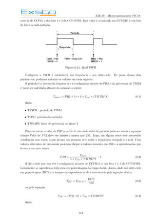 XM118 - Microcontroladores PIC18
através de CCP1L e dos bits 4 e 5 de CCP1CON. Esse valor é atualizado em CCPR1H e nos bits
de latch a cada perı́odo.
Figura 6.24: Sinal PWM
Configurar o PWM é estabelecer sua frequência e seu duty-cicle. De posse desses dois
parâmetros, podemos calcular os valores em cada registro.
O perı́odo é o inverso da frequência e é configurado através de PR2 e da pré-escala do TMR2
e pode ser calculado através da equação a seguir:
Tpwm = (PR2 + 1) × 4 × Tosc × (TMR2PS) (6.1)
Onde:
• TPWM : perı́odo do PWM
• TOSC: perı́odo do oscilador
• TMR2PS: fator de pré-escala do timer 2
Para encontrar o valor de PR2 a partir de um dado valor de perı́odo pode ser usada a equação
abaixo Valor de PR2 deve ser inteiro e menor que 256. Logo, em alguns casos será necessário
arredondar esse valor, o que gerará um pequeno erro entre a frequência desejada e a real. Com
valores diferentes de pré-escala podemos chegar a valores menores que 256 e a aproximações que
levem a um erro menor.
PR2 =
Tpwm
4 × Tosc × TMR2PS
− 1 (6.2)
O duty-cicle por sua vez é configurado através de CCPR1L e dos bits 4 e 5 de CCP1CON.
Geralmente se especifica o duty-cicle em porcentagem do tempo total. Assim, dado um duty-cicle
em porcentagem (DC%), o tempo correspondente a ele é encontrado pela equação abaixo.
TDC = TPWM ×
DC%
100
(6.3)
ou pela equação:
TDC = DC[9 : 0] × Tosc × TMR2PS (6.4)
Onde:
174
 