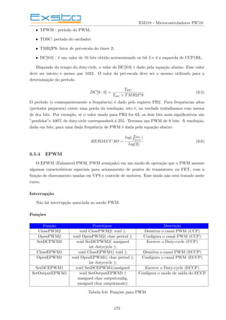 XM118 - Microcontroladores PIC18
• TPWM : perı́odo do PWM;
• TOSC: perı́odo do oscilador;
• TMR2PS: fator de pré-escala do timer 2;
• DC[9:0] : é um valor de 10 bits obtido acrescentando os bit 5 e 4 a esquerda de CCP1RL.
Dispondo do tempo do duty-cicle, o valor de DC[9:0] é dado pela equação abaixo. Esse valor
deve ser inteiro e menor que 1023. O valor da pré-escala deve ser o mesmo utilizado para a
determinação do perı́odo.
DC[9 : 0] =
TDC
Tosc × TMR2PS
(6.5)
O perı́odo (e consequentemente a frequência) é dado pelo registro PR2. Para frequências altas
(perı́odos pequenos) existe uma perda da resolução, isto é, na verdade trabalhamos com menos
de dez bits. Por exemplo, se o valor usado para PR2 for 63, os dois bits mais significativos são
”perdidos”e 100% de duty-cicle corresponderá á 255. Teremos um PWM de 8 bits. A resolução,
dada em bits, para uma dada frequência de PWM é dada pela equação abaixo:
RESOLUCAO =
log( Fosc
Fpwm
)
log(2)
(6.6)
6.5.4 EPWM
O EPWM (Enhanced PWM, PWM avançado) em um modo de operação que o PWM assume
algumas caracterı́sticas especiais para acionamento de pontes de transistores ou FET, com a
função de chaveamento usadas em UPS e controle de motores. Esse modo não será tratado neste
curso.
Interrupção
Não há interrupção associada ao modo PWM.
Funções
Função Protótipos Descrição
ClosePWM2 void ClosePWM2( void ); Desativa o canal PWM (CCP)
OpenPWM2 void OpenPWM2( char period ); Configura o canal PWM (CCP)
SetDCPWM2 void SetDCPWM2( unsigned Escreve o Duty-cycle (CCP)
int dutycycle );
CloseEPWM1 void CloseEPWM1( void ); Desativa o canal PWM (ECCP)
OpenEPWM1 void OpenEPWM1( char period ); Configura o canal PWM (ECCP)
int dutycycle );
SetDCEPWM1 void SetDCEPWM1(unsigned Escreve o Duty-cycle (ECCP)
SetOutputEPWM1 void SetOutputEPWM1 ( Configura o modo de saı́da do ECCP
unsigned char outputconfig,
unsigned char outputmode);
Tabela 6.6: Funções para PWM
175
 