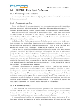 XM118 - Microcontroladores PIC18
6.6 EUSART - Porta Serial Assı́ncrona
6.6.1 Comunicação serial assı́ncrona
A comunicação entre circuitos eletrônicos digitais pode ser feita basicamente de duas maneiras:
de forma paralela ou serial.
6.6.2 Comunicação paralela
No envio de dados de forma paralela todos os bits que compõe uma palavra são transmitidos
ao mesmo tempo e por diferentes condutores. O exemplo clássico são os barramentos dos PC´s,
facilmente reconhecı́veis pelas diversas trilhas que correm paralelas na placa de circuito impresso.
Esse tipo de comunicação exige pouco ou nenhum preparo para o envio, visto que os dados
são tratados dentro do processador de forma paralela. Outra caracterı́stica dessa forma de co-
municação é a velocidade. Como a informação toda é enviada de uma só vez, a transferência de
informações ocorre em tempo mı́nimo.
As limitações dessa técnica surgem quando as distâncias entre os pontos que se deseja comu-
nicar aumentam. Em primeiro lugar para interconexão de equipamentos em distâncias grandes o
uso de comunicação paralela exige conectores de muitos pinos e cabos de várias vias.Como pode
ser intuı́do, o custo dos cabos e conectores é proporcional ao número de vias do cabo.
Além do custo dos cabos outro impedimento para a comunicação paralela são os efeitos reativos
(capacitivos e indutivos) dos meios de comunicação paralela (sejam eles cabos ou trilhas numa
placa). Em altas taxas de transmissão devemos considerar os condutores a luz da teoria de guias
de ondas, que de forma resumida nos diz que em altas frequências um fio ou uma trilha não devem
ser encarados como um curto-circuito, mas como uma associação de resistências, capacitâncias e
indutâncias. Em virtude disso os sinais podem se degradas por interferência mútua e também,
pelas próprias caracterı́sticas do meio. Outro ponto importante é o ruı́do (interferência) inserido
nos condutores e proveniente do onde eles estão.
Novamente o maior número de condutores agrava a situação. Esses fatos são inerentes a
qualquer linha de transmissão de sinais elétricos, mas o agravamento dos problemas na comu-
nicação paralela é que cada linha de transmissão é um meio diferente das demais, ou seja, cada
bit é degradado de forma diferente. Isso pode acarretar problemas na comunicação de dados
a distâncias longas (o critério para dizer se uma distância é ”grande”é sua comparação com o
comprimento de onda do sinal que se transmite). Assim limita-se a comunicação para pequenas
distâncias em alta velocidade (por exemplo, barramentos do PC) ou a distâncias maiores com
baixa taxa de transmissão (por exemplo, comunicação entre PC e impressora).
6.6.3 Comunicação serial
A forma encontrada para solucionar os problemas apresentados pela comunicação paralela a foi
transmitir os bits de forma serial, ou seja, um bit de cada vez. Quanto ao quesito custo essa forma
de transmissão é bastante eficiente, porque em sua forma mais simples pode ser implementada
com apenas dois condutores, um para envio de dados e outro de referência.
A comunicação serial também traz vantagens no aumento das taxas e das distâncias de co-
municação. Técnicas para a redução de ruı́do e degradação do sinal podem ser aplicadas mais
176
 