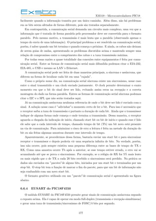 XM118 - Microcontroladores PIC18
facilmente quando a informação transita por um único caminho. Além disso, não há problemas
em os bits serem afetados de forma diferente, pois são tratados separadamente.
Em contrapartida, a comunicação serial demanda um circuito mais complexo, uma vez que a
informação que é tratada de forma paralela pelo processador deve ser convertida para o formato
paralelo. Pelo mesmo motivo, a transmissão é mais lenta que a paralela (observando apenas o
tempo do envio de uma informação). O principal problema a ser resolvido na comunicação serial,
porém, é saber quando um bit termina e quando começa o próximo. E ainda, os cabos não deixam
de serem guias de ondas, apresentando os problemas discutidos acima e mantendo sempre uma
relação de compromisso entre o comprimento dos cabos e a taxa transmissão máxima.
Por todas essas razões a quase totalidade das conexões entre equipamentos é feita por comu-
nicação serial. Entre as formas de comunicação serial mais difundida podemos citar o EIA-232,
EIA-485, o USB e mesmo as LAN´s Ethernet.
A comunicação serial pode ser feita de duas maneiras principais, a sı́ncrona e assı́ncrona, que
diferem na forma de localizar cada bit em uma ”rajada”.
Como o próprio nome diz, na comunicação serial sı́ncrona existe um sincronismo, nesse caso
entre o sinal transmitido e um clock enviado juntamente. O clock permite determinar o exato
momento em que o bit do sinal deve ser lido, evitando assim erros na recepção e a correta
montagem do dado na forma paralela. Entres as formas de comunicação serial sı́ncrona podemos
citar o I2C e o SPI, que não serão tratados aqui.
Já na comunicação assı́ncrona nenhuma referencia de onde o bit deve ser lido é enviado com o
sinal. A solução nesse caso é ”adivinhar”o momento certo de ler o bit. Para isso é necessário que
o receptor saiba a taxa de transmissão e portanto a duração de cada bit. Ainda que o transmissor
indique de alguma forma onde começa e onde termina a transmissão. Dessa maneira, o receptor
aguarda a chegada da indicação de inı́cio, chamado start bit ou bit de inı́cio e quando esse é lido
ele sabe que a cada intervalo de tempo, chamado tempo de bit (Tb) um bit novo está presente
na via de comunicação. Para minimizar o risco de erro a leitura é feita na metade da duração do
bit ou são feitas algumas amostras durante esse intervalo de tempo.
Aparentemente, se procedermos dessa forma, bastaria enviar um start bit e para sincronizar
receptor e transmissor e depois poderia vir uma sequência infinita de bits. Na verdade, porém,
isso não ocorre, pois sempre existira uma pequena diferença entre as bases de tempo de TX e
RX. Como uma amostra ocorre Tb após a anterior, se esse tempo estiver errado, o erro vai se
acumulando até que se perca o sincronismo. Por exemplo, se o relógio de RX for 5% mais lento
ou mais rápido que o de TX a cada 20 bits recebido o sincronismo será perdido. Na prática os
dados são enviados em ”pacotes”de alguns bits, iniciados por um start bit e terminados por um
stop bit. O stop bit tem a função de marcar o fim do pacote, para que um bit de informação não
seja confundido com um novo start bit.
O formato genérico utilizado em um ”pacote”de comunicação serial é apresentado na figura
abaixo.
6.6.4 EUSART do PIC18F4550
O módulo EUSART do PIC18F4550 permite gerar sinais de comunicação assı́ncrona segundo
o exposto acima. Ela é capaz de operar em modo full-duplex (transmissão e recepção simultâneas)
e gerar uma taxa de transmissão/sincronismo de FOSC/4 bits por segundo.
177
 