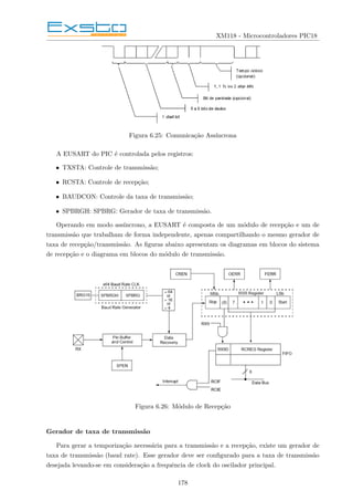 XM118 - Microcontroladores PIC18
Figura 6.25: Comunicação Assı́ncrona
A EUSART do PIC é controlada pelos registros:
• TXSTA: Controle de transmissão;
• RCSTA: Controle de recepção;
• BAUDCON: Controle da taxa de transmissão;
• SPBRGH: SPBRG: Gerador de taxa de transmissão.
Operando em modo assı́ncrono, a EUSART é composta de um módulo de recepção e um de
transmissão que trabalham de forma independente, apenas compartilhando o mesmo gerador de
taxa de recepção/transmissão. As figuras abaixo apresentam os diagramas em blocos do sistema
de recepção e o diagrama em blocos do módulo de transmissão.
Figura 6.26: Módulo de Recepção
Gerador de taxa de transmissão
Para gerar a temporização necessária para a transmissão e a recepção, existe um gerador de
taxa de transmissão (baud rate). Esse gerador deve ser configurado para a taxa de transmissão
desejada levando-se em consideração a frequência de clock do oscilador principal.
178
 