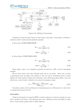 XM118 - Microcontroladores PIC18
Figura 6.27: Módulo de Transmissão
O gerador de baud rate pode operar em dois modos, taxas altas e taxas baixas. Conforme a
seleção do modo é usada uma das seguintes equações:
• Taxas altas (USART BRGH HIGH)
Br =
Fosc
(16 × spbrg + 1))
(6.7)
spbrg =
Fosc
16 × BR
− 1 (6.8)
• Taxas baixas (USART BRGH LOW)
Br =
Fosc
(64 × spbrg + 1))
(6.9)
spbrg =
Fosc
64 × BR
− 1 (6.10)
Sendo spbrg o valor a ser carregado no gerador de baud rate e BR a taxa de transmissão
desejada
Deve-se estar atento, pois valor calculado pode não ser um inteiro. Neste caso, ao fazer
a aproximação para um inteiro mais próximo o valor de taxa de transmissão pode ser muito
diferente do valor nominal. Sempre que arredondar o valor obtido para spbrg calcule a taxa real
obtida com o valor de spbr e obtenha o erro através da equação a seguir.
e% =
|BRdesejada − BRcalculada|
BRdesejada
× 100 (6.11)
Na prática, podem ocorrer problemas de comunicação para se a diferença entre o valor real e
o nominal forem maiores que 5%.
Interrupção
O flag de interrupção de recepção (RCIF) é setado (colocado em nı́vel um) quando um novo
byte é recebido com sucesso. Uma aplicação útil é usar a RTI para receber um buffer de vários
bytes e tratar apenas quando todos os dados chegarem.
179
 