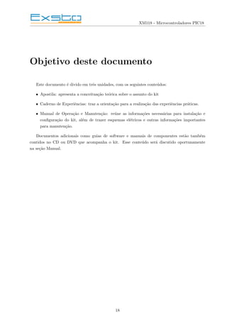 XM118 - Microcontroladores PIC18
Objetivo deste documento
Este documento é divido em três unidades, com os seguintes conteúdos:
• Apostila: apresenta a conceituação teórica sobre o assunto do kit
• Caderno de Experiências: traz a orientação para a realização das experiências práticas.
• Manual de Operação e Manutenção: reúne as informações necessárias para instalação e
configuração do kit, além de trazer esquemas elétricos e outras informações importantes
para manutenção.
Documentos adicionais como guias de software e manuais de componentes estão também
contidos no CD ou DVD que acompanha o kit. Esse conteúdo será discutido oportunamente
na seção Manual.
18
 