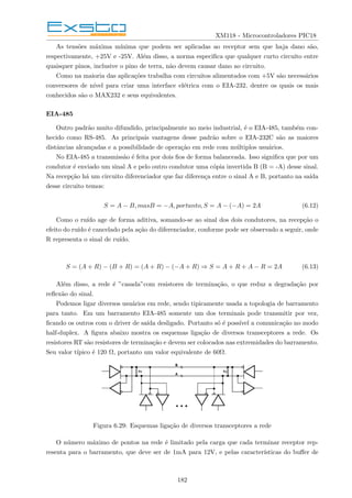 XM118 - Microcontroladores PIC18
As tensões máxima mı́nima que podem ser aplicadas ao receptor sem que haja dano são,
respectivamente, +25V e -25V. Além disso, a norma especifica que qualquer curto circuito entre
quaisquer pinos, inclusive o pino de terra, não devem causar dano ao circuito.
Como na maioria das aplicações trabalha com circuitos alimentados com +5V são necessários
conversores de nı́vel para criar uma interface elétrica com o EIA-232, dentre os quais os mais
conhecidos são o MAX232 e seus equivalentes.
EIA-485
Outro padrão muito difundido, principalmente no meio industrial, é o EIA-485, também con-
hecido como RS-485. As principais vantagens desse padrão sobre o EIA-232C são as maiores
distâncias alcançadas e a possibilidade de operação em rede com múltiplos usuários.
No EIA-485 a transmissão é feita por dois fios de forma balanceada. Isso significa que por um
condutor é enviado um sinal A e pelo outro condutor uma cópia invertida B (B = -A) desse sinal.
Na recepção há um circuito diferenciador que faz diferença entre o sinal A e B, portanto na saı́da
desse circuito temos:
S = A − B, masB = −A, portanto, S = A − (−A) = 2A (6.12)
Como o ruı́do age de forma aditiva, somando-se ao sinal dos dois condutores, na recepção o
efeito do ruı́do é cancelado pela ação do diferenciador, conforme pode ser observado a seguir, onde
R representa o sinal de ruı́do.
S = (A + R) − (B + R) = (A + R) − (−A + R) ⇒ S = A + R + A − R = 2A (6.13)
Além disso, a rede é ”casada”com resistores de terminação, o que reduz a degradação por
reflexão do sinal.
Podemos ligar diversos usuários em rede, sendo tipicamente usada a topologia de barramento
para tanto. Em um barramento EIA-485 somente um dos terminais pode transmitir por vez,
ficando os outros com o driver de saı́da desligado. Portanto só é possı́vel a comunicação no modo
half-duplex. A figura abaixo mostra os esquemas ligação de diversos transceptores a rede. Os
resistores RT são resistores de terminação e devem ser colocados nas extremidades do barramento.
Seu valor tı́pico é 120 Ω, portanto um valor equivalente de 60Ω.
Figura 6.29: Esquemas ligação de diversos transceptores a rede
O número máximo de pontos na rede é limitado pela carga que cada terminar receptor rep-
resenta para o barramento, que deve ser de 1mA para 12V, e pelas caracterı́sticas do buffer de
182
 