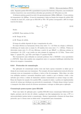 XM118 - Microcontroladores PIC18
saı́da. Seguindo padrão EIA-485 a quantidade de pontos fica limitada a 32 pontos, mas atualmente
existem tranceivers com caracterı́sticas alteradas que permitem até 128 pontos na rede.
A distância máxima possı́vel na rede é de aproximadamente 1200m (4000 pés). A taxa máxima
de transmissão é de 10Mbps. A taxa de transmissão é dada em função dos tempos de subida (tR)
e descida do sinal (tF), sendo que no EIA-485 os TR e TF podem corresponder a 30% do tempo
total do bit.Assim:
Rmax =
1
tb
=
0.3
tr
(6.14)
Sendo:
• RMAX: Taxa máxima de bits;
• tB: Tempo de bit;
• tR: Tempo de subida.
O tempo de subida depende do tipo e comprimento do cabo.
Os sinais elétricos no barramento devem estar entre -7 e +12 Volts em relação a referência.
A diferença de tensão entre os sinais A e B também deve estar entre -7 e +12Volts. Podem ser
detectados sinais entre A e B com diferença a partir de que 200mV e a diferença mı́nima no
transmissor é de 1,5V, o que resulta em uma margem de segurança de 1,3 Volts. Temos nı́vel
lógico ’1’ quando VA ¿ que VB e nı́vel lógico ’0’ quando VA¡VB.
Dos tranceptores mais utilizados no mercado podemos citar o MAX485 e seus equivalentes
e o SN75176. Esses dois modelos são compatı́veis entre si e possuem habilitação individual dos
drivers de recepção e transmissão.
6.6.6 Protocolos de comunicação
Em aplicações de comunicação muitas vezes não basta apenas transmitir os dados que se
deseja de um receptor para um transmissor. Por exemplo, devemos implementar meios de detectar
eventuais erros na transmissão ou delinear o inı́cio se fim da mensagem. Além disso, em redes
com múltiplos usuários é necessário identificar qual o usuário a que se destina o dado e criar
métodos que evitem a colisão de dados(dois usuários transmitindo ao mesmo tempo na rede).
Essas são funções da camada 2 do modelo OSI, a camada de enlace, e podem ser implementadas
através de rotinas que obedeçam um protocolo de comunicação. A função dessas rotinas é prover
o transporte dos dados através de diversos mecanismos e entregar os dados para a aplicação.
Comunicação ponto-a-ponto (para EIA-232
Nesse caso tı́pico de aplicação para o padrão EIA-232 temos comunicação bidirecional full-
duplex, portanto não há risco de colisão e qualquer um dois equipamentos (no caso, o PC e o
microcontrolador) podem iniciar a comunicação. Abaixo é apresentado o formato do frame desse
protocolo, que é a forma como os dados serão ”encapsulados”para transmissão.
1 1 0∼254 1
Stx NB Dados CKS
183
 