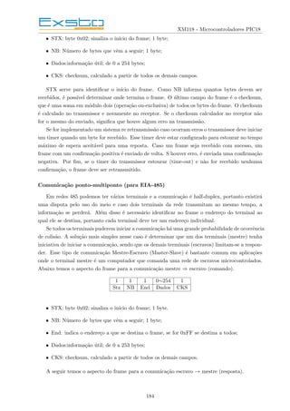 XM118 - Microcontroladores PIC18
• STX: byte 0x02; sinaliza o inı́cio do frame; 1 byte;
• NB: Número de bytes que vêm a seguir; 1 byte;
• Dados:informação útil; de 0 a 254 bytes;
• CKS: checksum, calculado a partir de todos os demais campos.
STX serve para identificar o inı́cio do frame. Como NB informa quantos bytes devem ser
recebidos, é possı́vel determinar onde termina o frame. O último campo do frame é o checksum,
que é uma soma em módulo dois (operação ou-exclusiva) de todos os bytes do frame. O checksum
é calculado no transmissor e novamente no receptor. Se o checksum calculador no receptor não
for o mesmo do enviado, significa que houve algum erro na transmissão.
Se for implementado um sistema re retransmissão caso ocorram erros o transmissor deve iniciar
um timer quando um byte for recebido. Esse timer deve estar configurado para estourar no tempo
máximo de espera aceitável para uma reposta. Caso um frame seja recebido com sucesso, um
frame com um confirmação positiva é enviado de volta. S houver erro, é enviada uma confirmação
negativa. Por fim, se o timer do transmissor estourar (time-out) e não for recebido nenhuma
confirmação, o frame deve ser retransmitido.
Comunicação ponto-multiponto (para EIA-485)
Em redes 485 podemos ter vários terminais e a comunicação é half-duplex, portanto existirá
uma disputa pelo uso do meio e caso dois terminais da rede transmitam ao mesmo tempo, a
informação se perderá. Além disso é necessário identificar no frame o endereço do terminal ao
qual ele se destina, portanto cada terminal deve ter um endereço individual.
Se todos os terminais puderem iniciar a comunicação há uma grande probabilidade de ocorrência
de colisão. A solução mais simples nesse caso é determinar que um dos terminais (mestre) tenha
iniciativa de iniciar a comunicação, sendo que os demais terminais (escravos) limitam-se a respon-
der. Esse tipo de comunicação Mestre-Escravo (Master-Slave) é bastante comum em aplicações
onde o terminal mestre é um computador que comanda uma rede de escravos microcontrolados.
Abaixo temos o aspecto do frame para a comunicação mestre ⇒ escravo (comando).
1 1 1 0∼254 1
Stx NB End Dados CKS
• STX: byte 0x02; sinaliza o inı́cio do frame; 1 byte.
• NB: Número de bytes que vêm a seguir; 1 byte;
• End: indica o endereço a que se destina o frame, se for 0xFF se destina a todos;
• Dados:informação útil; de 0 a 253 bytes;
• CKS: checksum, calculado a partir de todos os demais campos.
A seguir temos o aspecto do frame para a comunicação escravo → mestre (resposta).
184
 