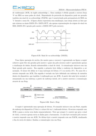 XM118 - Microcontroladores PIC18
de confirmação (ACK, do inglês acknowledge ). Essa condição é obtida quando o escravo força
’0’ em SDA no nono pulso de clock. Dependendo do protocolo do dispositivo pode ser gerando
também um sinal de no-acknowledge (NACK), que é caracterizado pela permanência de SDA em
’1’ durante o nono bit. A figura abaixo representa essa sinalização, mas esteja atento ao fato que
não existem os sinais DATA IN e DATA OUT, são apenas representações da origem do sinal em
SDA (DATA IN é gerado pelo mestre e DATA OUT pelo escravo).
Figura 6.35: Sinal de no-acknowledge (NACK).
Uma tı́pica operação de escrita (do mestre para o escravo) é apresentada na figura a seguir
(observe quais bits são gerados pelo mestre e quais são pelo escravo) onde é apresentado apenas
a sinalização de dados, ficando subentendido o sinal de clock. A comunicação inicia-se com um
Start gerado pelo mestre. Em seguida o primeiro byte define o endereço do dispositivo a ser
acessado. O oitavo bit define se é uma instrução de leitura (’1’) ou escrita (’0’). No nono bit o
escravo responde um ACK. Em seguida é enviado um byte definindo um endereço de memória
dentro do dispositivo, que também é confirmado por um ACK. A partir daı́ cada byte enviado é
armazenado em um endereço a partir do endereço inicial, até o mestre encerrar a comunicação
através de um Stop.
Figura 6.36: Start e Stop
A seguir é apresentado uma operação de leitura. O comando inicia-se com um Start, seguido
do endereço do dispositivo (7 bits) e o oitavo bit em 1, indicando leitura. O escravo responde com
ACK e passa a enviar seus dados sequencialmente. Note que sempre é o mestre que gera o sinal
de clock, o escravo apenas envia os dados para o barramento. A cada byte enviando pelo escravo
o mestre responde com um ACK. No último byte o mestre responde com um NACK, sinalizando
o fim do envio de dados e finaliza a comunicação com um Stop.
189
 