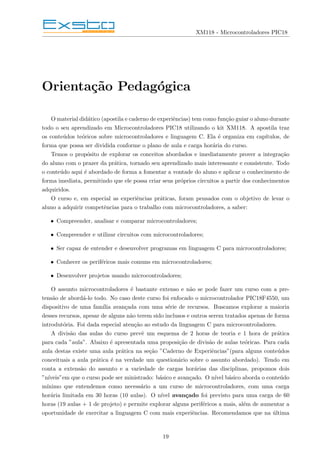 XM118 - Microcontroladores PIC18
Orientação Pedagógica
O material didático (apostila e caderno de experiências) tem como função guiar o aluno durante
todo o seu aprendizado em Microcontroladores PIC18 utilizando o kit XM118. A apostila traz
os conteúdos teóricos sobre microcontroladores e linguagem C. Ela é organiza em capı́tulos, de
forma que possa ser dividida conforme o plano de aula e carga horária do curso.
Temos o propósito de explorar os conceitos abordados e imediatamente prover a integração
do aluno com o prazer da prática, tornado seu aprendizado mais interessante e consistente. Todo
o conteúdo aqui é abordado de forma a fomentar a vontade do aluno e aplicar o conhecimento de
forma imediata, permitindo que ele possa criar seus próprios circuitos a partir dos conhecimentos
adquiridos.
O curso e, em especial as experiências práticas, foram pensados com o objetivo de levar o
aluno a adquirir competências para o trabalho com microcontroladores, a saber:
• Compreender, analisar e comparar microcontroladores;
• Compreender e utilizar circuitos com microcontroladores;
• Ser capaz de entender e desenvolver programas em linguagem C para microcontroladores;
• Conhecer os periféricos mais comuns em microcontroladores;
• Desenvolver projetos usando microcontroladores;
O assunto microcontroladores é bastante extenso e não se pode fazer um curso com a pre-
tensão de abordá-lo todo. No caso deste curso foi enfocado o microcontrolador PIC18F4550, um
dispositivo de uma famı́lia avançada com uma série de recursos. Buscamos explorar a maioria
desses recursos, apesar de alguns não terem sido inclusos e outros serem tratados apenas de forma
introdutória. Foi dada especial atenção ao estudo da linguagem C para microcontroladores.
A divisão das aulas do curso prevê um esquema de 2 horas de teoria e 1 hora de prática
para cada ”aula”. Abaixo é apresentada uma proposição de divisão de aulas teóricas. Para cada
aula destas existe uma aula prática na seção ”Caderno de Experiências”(para alguns conteúdos
conceituais a aula prática é na verdade um questionário sobre o assunto abordado). Tendo em
conta a extensão do assunto e a variedade de cargas horárias das disciplinas, propomos dois
”nı́veis”em que o curso pode ser ministrado: básico e avançado. O nı́vel básico aborda o conteúdo
mı́nimo que entendemos como necessário a um curso de microcontroladores, com uma carga
horária limitada em 30 horas (10 aulas). O nı́vel avançado foi previsto para uma carga de 60
horas (19 aulas + 1 de projeto) e permite explorar alguns periféricos a mais, além de aumentar a
oportunidade de exercitar a linguagem C com mais experiências. Recomendamos que na última
19
 