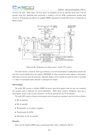 XM118 - Microcontroladores PIC18
escravos da rede. Além disso, ele deve gerar as condições de bit de partida (start bit) e bit de
parada (stop bit) definidas pelo protocolo e verificar a bit de ACK (confirmação gerada pelo
escravo). O diagrama em blocos do módulo MSSP operando em modo I2C mestre é mostrado na
figura abaixo
Figura 6.40: Diagrama em blocos para o modo I2C mestre
No modo mestre o sinal de clock que controla a taxa de transmissão é configurado através dos
sete bits menos significativos do registro SSPADD. O valor carregado nesse registro é decremen-
tado duas vezes por ciclo de instrução. Quando chega a zero o estado do sinal de clock é invertido
e o valor é recarregado para reiniciar a contagem de tempo.
Interrupção
No modo I2C escravo o módulo MSSP irá gerar uma interrupção toda vez que um comando
for enviado para o endereço do microcontrolador. Além disso, pode-se configurar para que a
interrupção ocorra toda vez que acontecer um bit de partida de um bit de parada.
No modo I2C mestre o flag de interrupção será acionado por qualquer um dos eventos abaixo:
• Bit de partida;
• Bit de parada;
• Transmissão ou recepção completa;
• Transmissão de ACK;
• Repetição de bit de partida.
Funções
Para uso do módulo MSSP para comunicação I2C existe a biblioteca I2C.H.
191
 