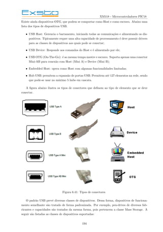 XM118 - Microcontroladores PIC18
Existe ainda dispositivos OTG, que podem se comportar como Host e como escravo. Abaixo uma
lista dos tipos de dispositivos USB.
• USB Host: Gerencia o barramento, iniciando todas as comunicações e alimentando os dis-
positivos. Tipicamente requer uma alta capacidade de processamento é deve possuir drivers
para as classes de dispositivos aos quais pode se conectar;
• USB Device: Responde aos comandos do Host e é alimentado por ele;
• USB OTG (On-The-Go): é ao mesmo tempo mestre e escravo. Suporta apenas uma conector
Mini-AB para conexão com Host (Mini A) e Device (Mini B);
• Embedded Host: opera como Host com algumas funcionalidades limitadas;
• Hub USB: permitem a expansão de portas USB. Permitem até 127 elementos na rede, sendo
que pode-se usar no máximo 5 hubs em cascata.
A figura abaixo ilustra os tipos de conectores que definem ao tipo de elemento que se deve
conectar.
Figura 6.41: Tipos de conectores
O padrão USB prevê diversas classes de dispositivos. Dessa forma, dispositivos de funciona-
mento semelhante são tratado de forma padronizada. Por exemplo, pen-drives de diversos fab-
ricantes e capacidades são tratados da mesma forma, pois pertencem a classe Mass Storage. A
seguir são listadas as classes de dispositivos suportadas:
194
 