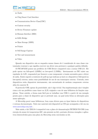 XM118 - Microcontroladores PIC18
• Áudio
• Chip/Smart Card Interface
• Communication Device Class(CDC)
• Content security
• Device Firmware update
• Humam Interface (HID)
• IrDA Bridge
• Mass Storage (MSD)
• Printer
• Still Image Capture
• Test and measurement
• Vı́deo
Quando um dispositivo não se enquadra nessas classes ele é considerado de uma classe cus-
tomizada (custom) o que significa escrever um driver sem pertencer a qualquer padrão definido.
O PIC18F4550 possui um periférico de USB Device compatı́vel com a norma USB 2.0. Ele
pode operar em full-speed (12MHz) ou low-speed (1,5MHz). Internamente ao PIC existe um
regulador de 3,3V, responsável por fornecer a esse componente a tensão necessária para o driver
de saı́da. Existe suporte a resistores de pull-up (que indicam ao host se o dispositivo é full-speed ou
low-speed) externo, assim como possibilidade de uso de um transceptor externo. Contudo, esses
dispositivos estão disponı́veis internamente, não necessitando de nenhum componente externo
além do conector B.
O protocolo USB, apesar da praticidade, não é algo trivial. Sua implementação não é simples
como a de um periférico como timer ou A/D, exigindo o uso de uma biblioteca de funções com-
plexas. Nesse sentido, a forma mais fácil pra se trabalhar com USB é a partir de um exemplo
pronto para a classe de dispositivo que se pretende usar, na qual serão feitas as alterações para
nossa aplicação.
A Microchip provê essas bibliotecas, bem como drivers para os tipos básicos de dispositivos
e extensa documentação. Todo esse material está disponı́vel no CD que acompanha o kit em em
www.microchip.com/usb .
Mais ainda, o kit XM118 é compatı́vel com a placa de demonstração PICDEM FS-USB (com
exceção do sensor de temperatura I2C, não presente no kit), portanto diversos exemplos e aplica-
tivos desenvolvidos para essa placa da Microchip serão executados no kit.
195
 
