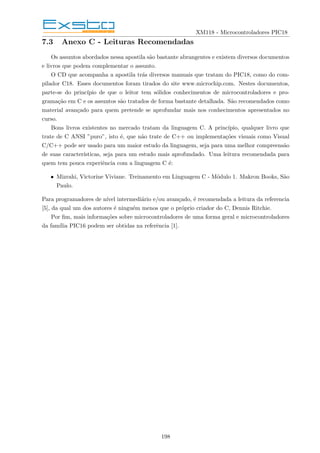 XM118 - Microcontroladores PIC18
7.3 Anexo C - Leituras Recomendadas
Os assuntos abordados nessa apostila são bastante abrangentes e existem diversos documentos
e livros que podem complementar o assunto.
O CD que acompanha a apostila trás diversos manuais que tratam do PIC18, como do com-
pilador C18. Esses documentos foram tirados do site www.microchip.com. Nestes documentos,
parte-se do princı́pio de que o leitor tem sólidos conhecimentos de microcontroladores e pro-
gramação em C e os assuntos são tratados de forma bastante detalhada. São recomendados como
material avançado para quem pretende se aprofundar mais nos conhecimentos apresentados no
curso.
Bons livros existentes no mercado tratam da linguagem C. A princı́pio, qualquer livro que
trate de C ANSI ”puro”, isto é, que não trate de C++ ou implementações visuais como Visual
C/C++ pode ser usado para um maior estudo da linguagem, seja para uma melhor compreensão
de suas caracterı́sticas, seja para um estudo mais aprofundado. Uma leitura recomendada para
quem tem pouca experiência com a linguagem C é:
• Mizrahi, Victorine Viviane. Treinamento em Linguagem C - Módulo 1. Makron Books, São
Paulo.
Para programadores de nı́vel intermediário e/ou avançado, é recomendada a leitura da referencia
[5], da qual um dos autores é ninguém menos que o próprio criador do C, Dennis Ritchie.
Por fim, mais informações sobre microcontroladores de uma forma geral e microcontroladores
da famı́lia PIC16 podem ser obtidas na referência [1].
198
 