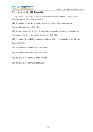 XM118 - Microcontroladores PIC18
7.4 Anexo D - Bibliografia:
[1] Adriano, J. D. (2005). Curso de microcontroladores PIC16Fxxx - Módulo Básico.
Exsto Tecnologia. Santa Rita do Sapucaı́
[2] Kernighan, Brian W. Ritchie, Dennis M.(1988). The C programming
language.Editora Prentice-Hall PTR
[3] Shultz, Thomas W. (1998). C and 8051: hardware, modular programming and
multitasking. Vol. I e II. 2a. edição. Ed. Prentice Hall PTR.
[4] Pereira, Fábio.(2003) Microcontroladores PIC - Programaç~
ao em C. Editora
Érica, São Paulo.
[5] PIC18F2420/2520/4420/4550 DataSheet
[6] PIC18F2455/2550/4455/4550 DataSheet
[7] MPLAB R

 C18 C COMPILER USER’S GUIDE
[8] MPLAB R

 C18 C COMPILER LIBRARIES
199
 