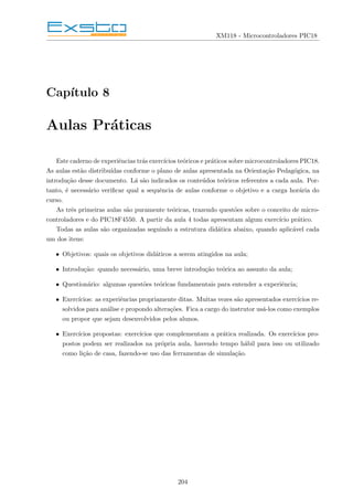 XM118 - Microcontroladores PIC18
Capı́tulo 8
Aulas Práticas
Este caderno de experiências trás exercı́cios teóricos e práticos sobre microcontroladores PIC18.
As aulas estão distribuı́das conforme o plano de aulas apresentada na Orientação Pedagógica, na
introdução desse documento. Lá são indicados os conteúdos teóricos referentes a cada aula. Por-
tanto, é necessário verificar qual a sequência de aulas conforme o objetivo e a carga horária do
curso.
As três primeiras aulas são puramente teóricas, trazendo questões sobre o conceito de micro-
controladores e do PIC18F4550. A partir da aula 4 todas apresentam algum exercı́cio prático.
Todas as aulas são organizadas seguindo a estrutura didática abaixo, quando aplicável cada
um dos itens:
• Objetivos: quais os objetivos didáticos a serem atingidos na aula;
• Introdução: quando necessário, uma breve introdução teórica ao assunto da aula;
• Questionário: algumas questões teóricas fundamentais para entender a experiência;
• Exercı́cios: as experiências propriamente ditas. Muitas vezes são apresentados exercı́cios re-
solvidos para análise e propondo alterações. Fica a cargo do instrutor usá-los como exemplos
ou propor que sejam desenvolvidos pelos alunos.
• Exercı́cios propostas: exercı́cios que complementam a prática realizada. Os exercı́cios pro-
postos podem ser realizados na própria aula, havendo tempo hábil para isso ou utilizado
como lição de casa, fazendo-se uso das ferramentas de simulação.
204
 