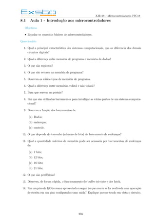 XM118 - Microcontroladores PIC18
8.1 Aula 1 - Introdução aos microcontroladores
Objetivos
• Estudar os conceitos básicos de microcontroladores.
Questionário
1. Qual a principal caracterı́stica dos sistemas computacionais, que os diferencia dos demais
circuitos digitais?
2. Qual a diferença entre memória de programa e memória de dados?
3. O que são registros?
4. O que são vetores na memória de programa?
5. Descreva os vários tipos de memória de programa.
6. Qual a diferença entre memórias volátil e não-volátil?
7. Para que servem os portais?
8. Por que são utilizados barramentos para interligar as várias partes de um sistema computa-
cional?
9. Descreva a função dos barramentos de:
(a) Dados;
(b) endereços;
(c) controle.
10. O que depende do tamanho (número de bits) do barramento de endereços?
11. Qual a quantidade máxima de memória pode ser acessada por barramentos de endereços
de:
(a) 7 bits;
(b) 12 bits;
(c) 16 bits;
(d) 21 bits;
12. O que são periféricos?
13. Descreva, de forma rápida, o funcionamento do buffer tri-state e dos latch.
14. Em um pino de I/O (como o apresentado a seguir) o que ocorre se for realizada uma operação
de escrita em um pino configurado como saı́da? Explique porque tendo em vista o circuito.
205
 