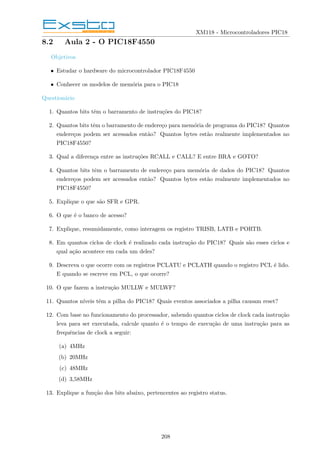 XM118 - Microcontroladores PIC18
8.2 Aula 2 - O PIC18F4550
Objetivos
• Estudar o hardware do microcontrolador PIC18F4550
• Conhecer os modelos de memória para o PIC18
Questionário
1. Quantos bits têm o barramento de instruções do PIC18?
2. Quantos bits têm o barramento de endereço para memória de programa do PIC18? Quantos
endereços podem ser acessados então? Quantos bytes estão realmente implementados no
PIC18F4550?
3. Qual a diferença entre as instruções RCALL e CALL? E entre BRA e GOTO?
4. Quantos bits têm o barramento de endereço para memória de dados do PIC18? Quantos
endereços podem ser acessados então? Quantos bytes estão realmente implementados no
PIC18F4550?
5. Explique o que são SFR e GPR.
6. O que é o banco de acesso?
7. Explique, resumidamente, como interagem os registro TRISB, LATB e PORTB.
8. Em quantos ciclos de clock é realizado cada instrução do PIC18? Quais são esses ciclos e
qual ação acontece em cada um deles?
9. Descreva o que ocorre com os registros PCLATU e PCLATH quando o registro PCL é lido.
E quando se escreve em PCL, o que ocorre?
10. O que fazem a instrução MULLW e MULWF?
11. Quantos nı́veis têm a pilha do PIC18? Quais eventos associados a pilha causam reset?
12. Com base no funcionamento do processador, sabendo quantos ciclos de clock cada instrução
leva para ser executada, calcule quanto é o tempo de execução de uma instrução para as
frequências de clock a seguir:
(a) 4MHz
(b) 20MHz
(c) 48MHz
(d) 3,58MHz
13. Explique a função dos bits abaixo, pertencentes ao registro status.
208
 