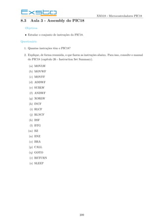 XM118 - Microcontroladores PIC18
8.3 Aula 3 - Assembly do PIC18
Objetivos
• Estudar o conjunto de instruções do PIC18.
Questionário
1. Quantas instruções têm o PIC18?
2. Explique, de forma resumida, o que fazem as instruções abaixo. Para isso, consulte o manual
do PIC18 (capı́tulo 26 - Instruction Set Summary).
(a) MOVLW
(b) MOVWF
(c) MOVFF
(d) ADDWF
(e) SUBLW
(f) ANDWF
(g) XORLW
(h) INCF
(i) RLCF
(j) RLNCF
(k) BSF
(l) BTG
(m) BZ
(n) BNZ
(o) BRA
(p) CALL
(q) GOTO
(r) RETURN
(s) SLEEP
209
 