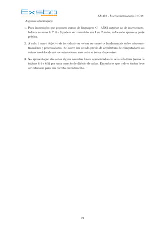 XM118 - Microcontroladores PIC18
Algumas observações:
1. Para instituições que possuem cursos de linguagem C - ANSI anterior ao de microcontro-
ladores as aulas 6, 7, 8 e 9 podem ser resumidas em 1 ou 2 aulas, enfocando apenas a parte
prática.
2. A aula 1 tem o objetivo de introduzir ou revisar os conceitos fundamentais sobre microcon-
troladores e processadores. Se houve um estudo prévio de arquitetura de computadores ou
outros modelos de microcontroladores, essa aula se torna dispensável.
3. Na apresentação das aulas alguns assuntos foram apresentados em seus sub-itens (como os
tópicos 6.4 e 6.5) por uma questão de divisão de aulas. Entenda-se que todo o tópico deve
ser estudado para um correto entendimento.
21
 