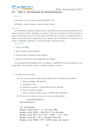 XM118 - Microcontroladores PIC18
8.4 Aula 4 - Ferramentas de desenvolvimento
Objetivos
• Aprender a criar um projeto usando MPLAB e C18
• Compilar, simular, depurar e gravar o projeto criado.
Introdução
As ferramentas de software utilizadas para o desenvolvimento com microcontroladores são de
grande ajuda na criação e depuração de projetos. Ter boas ferramentas de desenvolvimento é
quase tão importante com ter um bom microcontrolador para o sucesso de qualquer projeto. O
objetivo dessa aula prática é passar por todo o processo de desenvolvimento, criando um novo
projeto, compilando, simulando e, por fim, gravando e depurando no kit.
Questionário
1. O que é um IDE¿
2. Qual a função da Janela Watch?
3. Para que serve o Simulator Logic Analyzer?
4. O que faz um estı́mulo com configurado como Toggle?
textcolor[rgb]0.16,0.67,0.84Exercı́cios ⇒ Verifique se o MPLAB e C18 estão instalados em seu
computador. Caso contrário, realize a instalação conforme o manual.
1. Criando um novo projeto:
(a) Crie um novo projeto usando Project Wizard com as seguintes caracterı́sticas:
i. Microcontrolador: PIC18F4550
ii. Compilador: C18
iii. Diretório do projeto: c:ExstoPIC18Aula 4 MPLAB
iv. Nome do projeto: Aula4E1
v. Inclua o arquivo de linker script: c:MCC18lkr18F4550.lkr
(b) Crie um novo arquivo e escreva nela o treco de código abaixo:
#include<P18F4550.h>
#include<delays.h>
//// Configurç~
oes
#pragma config PLLDIV = 5 // PLL para 20MHz
#pragma config CPUDIV = OSC1_PLL2 // PLL desligado
#pragma config FOSC = HS // Fosc = 20MHz -> Tcy = 200ns
#pragma config WDT = OFF // Watchdog desativado
#pragma config PBADEN = OFF // PORTB começa como digital
210
 