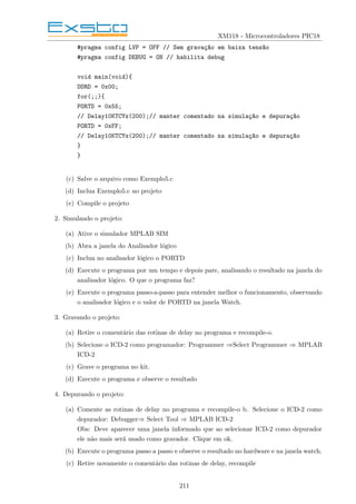 XM118 - Microcontroladores PIC18
#pragma config LVP = OFF // Sem gravaç~
ao em baixa tens~
ao
#pragma config DEBUG = ON // habilita debug
void main(void){
DDRD = 0x00;
for(;;){
PORTD = 0x55;
// Delay10KTCYx(200);// manter comentado na simulaç~
ao e depuraç~
ao
PORTD = 0xFF;
// Delay10KTCYx(200);// manter comentado na simulaç~
ao e depuraç~
ao
}
}
(c) Salve o arquivo como Exemplo5.c
(d) Inclua Exemplo5.c no projeto
(e) Compile o projeto
2. Simulando o projeto:
(a) Ative o simulador MPLAB SIM
(b) Abra a janela do Analisador lógico
(c) Inclua no analisador lógico o PORTD
(d) Execute o programa por um tempo e depois pare, analisando o resultado na janela do
analisador lógico. O que o programa faz?
(e) Execute o programa passo-a-passo para entender melhor o funcionamento, observando
o analisador lógico e o valor de PORTD na janela Watch.
3. Gravando o projeto:
(a) Retire o comentário das rotinas de delay no programa e recompile-o.
(b) Selecione o ICD-2 como programador: Programmer ⇒Select Programmer ⇒ MPLAB
ICD-2
(c) Grave o programa no kit.
(d) Execute o programa e observe o resultado
4. Depurando o projeto:
(a) Comente as rotinas de delay no programa e recompile-o b. Selecione o ICD-2 como
depurador: Debugger⇒ Select Tool ⇒ MPLAB ICD-2
Obs: Deve aparecer uma janela informado que ao selecionar ICD-2 como depurador
ele não mais será usado como gravador. Clique em ok.
(b) Execute o programa passo a passo e observe o resultado no hardware e na janela watch.
(c) Retire novamente o comentário das rotinas de delay, recompile
211
 
