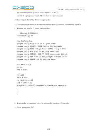 XM118 - Microcontroladores PIC18
(d) Insira um break-point na linha ”PORTD = 0xFF;”
(e) Rode o programa usando RUN e observe o que acontece.
textcolor[rgb]0.16,0.67,0.84Exercı́cios propostos
1. Crie um novo projeto com as mesmas configurações do anterior chamado de Aula4P1.
2. Adicione um arquivo C com o código abaixo.
#include<P18F4550.h>
#include<delays.h>
//// Configurç~
oes
#pragma config PLLDIV = 5 // PLL para 20MHz
#pragma config CPUDIV = OSC1_PLL2 // PLL desligado
#pragma config FOSC = HS // Fosc = 20MHz -> Tcy = 200ns
#pragma config WDT = OFF // Watchdog desativado
#pragma config PBADEN = OFF // PORTB começa como digital
#pragma config LVP = OFF // Sem gravaç~
ao em baixa tens~
ao
#pragma config DEBUG = ON // habilita debug
void main(void){
int i;
DDRD = 0x00;
for(;;){
PORTD = 0xFE;
for (i=0;i<8;i++){
LATD = LATD << 1;
Delay10KTCYx(200);// comentado na simulaç~
ao e depuraç~
ao
}
}
}
3. Repita todos os passos do exercı́cio: simulação, gravação e depuração.
4. O que o programa faz?
212
 